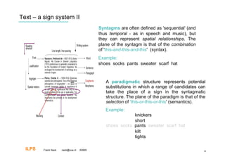 Text – a sign system II
                                           Syntagms are often defined as 'sequential' (and
                                           thus temporal - as in speech and music), but
                                           they can represent spatial relationships. The
                                           plane of the syntagm is that of the combination
                                           of 'this-and-this-and-this' (syntax).
                                           Example:
                                           shoes socks pants sweater scarf hat



                                              A paradigmatic structure represents potential
                                              substitutions in which a range of candidates can
                                              take the place of a sign in the syntagmatic
                                              structure. The plane of the paradigm is that of the
                                              selection of 'this-or-this-or-this' (semantics).
                                              Example:
                                                          knickers
                                                          short
                                              shoes socks pants sweater scarf hat
                                                          kilt
                                                          tights

  ILPS   Frank Nack   nack@uva.nl   KBMS                                                        10
 