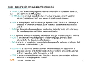 Text – Description languages/mechanisms
 •  XHTML(5) is a markup language that has the same depth of expression as HTML,
 but    also conforms to XML syntax.
 •  XHTML Basic is an XML-based structured markup language primarily used for
        simple (mainly hand-held) user agents, typically mobile devices.

 •  DATR is a language for lexical knowledge representation. The lexical knowledge is
          encoded in a network of nodes. Each node has a set of attributes encoded
          with it.
 •  CyCL is a declarative language based on classical first-order logic, with extensions
          for modal operators and higher order quantification

 •  RDF a general method of modelling information, through a variety of syntax formats
 •  RDFS is an extensible knowledge representation language, providing basic
          elements for the description of ontologies
 •  OWL is a family of knowledge representation languages for authoring ontologies that
          are based on Description Logics.

 •  Dublin Core is a standard for cross-domain information resource description. It
           provides a simple and standardised set of conventions for describing things
           online in ways that make them easier to find.
 •  FOAF is a machine-readable ontology describing persons, their activities and their
           relations to other people and objects
  ILPS      Frank Nack nack@uva.nl KBMS                                                    12
 