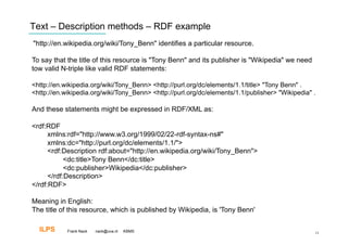 Text – Description methods – RDF example
"http://en.wikipedia.org/wiki/Tony_Benn" identifies a particular resource.

To say that the title of this resource is "Tony Benn" and its publisher is "Wikipedia" we need
tow valid N-triple like valid RDF statements:

<http://en.wikipedia.org/wiki/Tony_Benn> <http://purl.org/dc/elements/1.1/title> "Tony Benn" .
<http://en.wikipedia.org/wiki/Tony_Benn> <http://purl.org/dc/elements/1.1/publisher> "Wikipedia" .

And these statements might be expressed in RDF/XML as:

<rdf:RDF
      xmlns:rdf="http://www.w3.org/1999/02/22-rdf-syntax-ns#"
      xmlns:dc="http://purl.org/dc/elements/1.1/">
      <rdf:Description rdf:about="http://en.wikipedia.org/wiki/Tony_Benn">
            <dc:title>Tony Benn</dc:title>
            <dc:publisher>Wikipedia</dc:publisher>
      </rdf:Description>
</rdf:RDF>

Meaning in English:
The title of this resource, which is published by Wikipedia, is 'Tony Benn'

  ILPS      Frank Nack   nack@uva.nl   KBMS                                                      13
 
