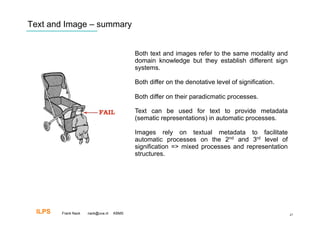 Text and Image – summary


                                           Both text and images refer to the same modality and
                                           domain knowledge but they establish different sign
                                           systems.

                                           Both differ on the denotative level of signification.

                                           Both differ on their paradicmatic processes.

                                           Text can be used for text to provide metadata
                                           (sematic representations) in automatic processes.

                                           Images rely on textual metadata to facilitate
                                           automatic processes on the 2nd and 3rd level of
                                           signification => mixed processes and representation
                                           structures.




  ILPS   Frank Nack   nack@uva.nl   KBMS                                                           47
 
