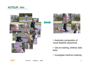 AUTEUR - Aim




                                                 •  Automatic composition of
                                                 visual slapstick sequences.

                                                 •  Use an existing, arbitrary data
                                                 base.

                                                 •  Investigate machine creativity.

 ILPS          Frank Nack   nack@uva.nl   KBMS                                   18
 