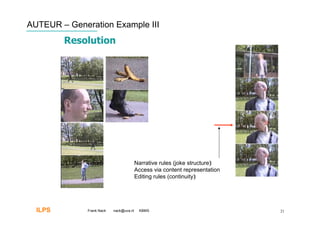 AUTEUR – Generation Example III
         Resolution




                                         Narrative rules (joke structure)‫‏‬
                                         Access via content representation
                                         Editing rules (continuity)‫‏‬




  ILPS        Frank Nack   nack@uva.nl    KBMS                               21
 