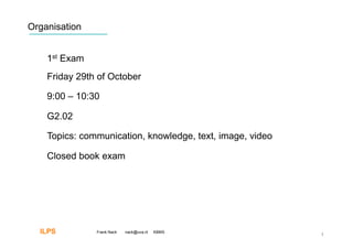 Organisation


    1st Exam
    Friday 29th of October

    9:00 – 10:30

    G2.02

    Topics: communication, knowledge, text, image, video

    Closed book exam




  ILPS         Frank Nack   nack@uva.nl   KBMS
                                                           3
 