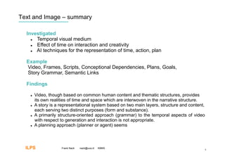 Text and Image – summary

  Investigated
      Temporal visual medium
      Effect of time on interaction and creativity
      AI techniques for the representation of time, action, plan

  Example
  Video, Frames, Scripts, Conceptional Dependencies, Plans, Goals,
  Story Grammar, Semantic Links

  Findings

        Video, though based on common human content and thematic structures, provides
         its own realities of time and space which are interwoven in the narrative structure.
        A story is a representational system based on two main layers, structure and content,
         each serving two distinct purposes (form and substance).
        A primarily structure-oriented approach (grammar) to the temporal aspects of video
         with respect to generation and interaction is not appropriate.
        A planning approach (planner or agent) seems




  ILPS                Frank Nack   nack@uva.nl   KBMS
                                                                                                 4
 