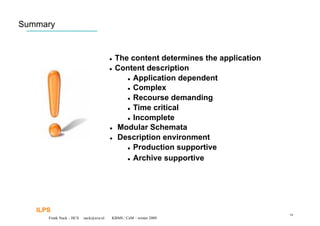 Summary


                                         The content determines the application
                                         Content description

                                               Application dependent

                                               Complex

                                               Recourse demanding

                                               Time critical

                                               Incomplete

                                         Modular Schemata

                                         Description environment

                                               Production supportive


                                               Archive supportive




   ILPS
                                                                                   54
      Frank Nack – HCS   nack@uva.nl    KBMS / CeM – winter 2009
 