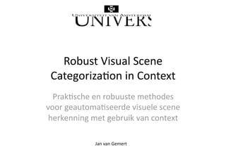 Robust Visual Scene 
 Categoriza4on in Context 
  Prak4sche en robuuste methodes 
voor geautoma4seerde visuele scene 
 herkenning met gebruik van context 

             Jan van Gemert 
 