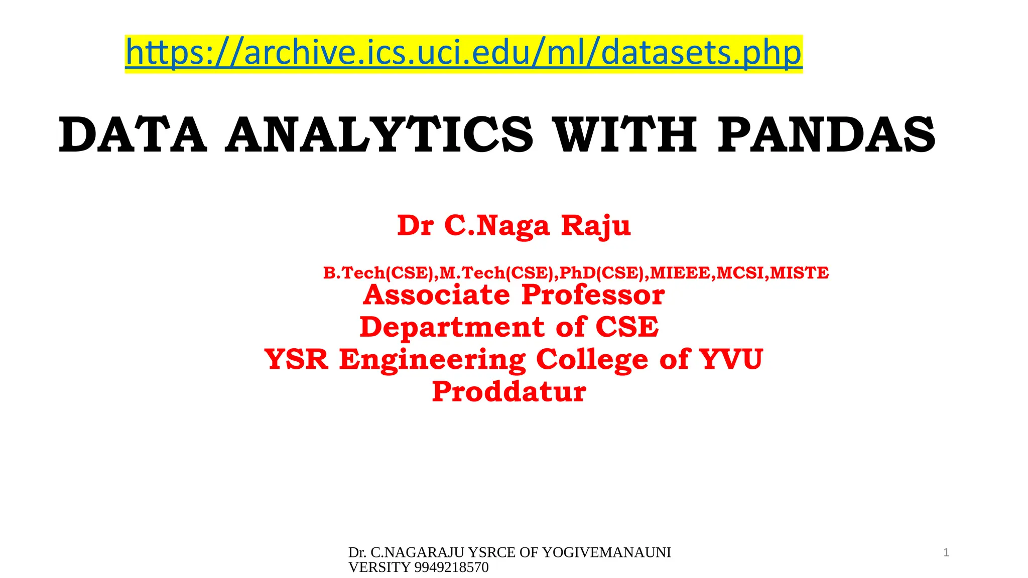Dr. C.NAGARAJU YSRCE OF YOGIVEMANAUNI
VERSITY 9949218570
1
DATA ANALYTICS WITH PANDAS
Dr C.Naga Raju
B.Tech(CSE),M.Tech(CSE),PhD(CSE),MIEEE,MCSI,MISTE
Associate Professor
Department of CSE
YSR Engineering College of YVU
Proddatur
https://archive.ics.uci.edu/ml/datasets.php
 