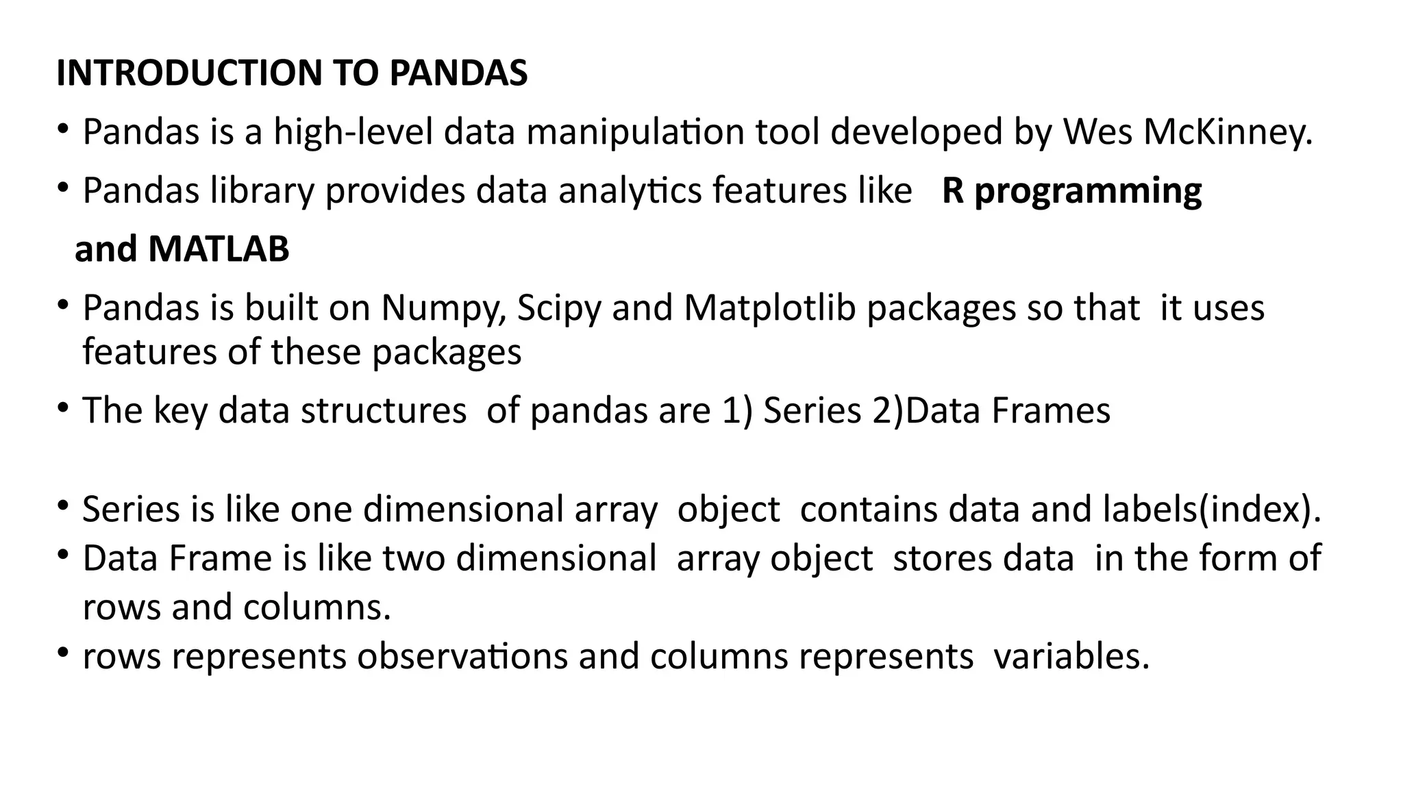 INTRODUCTION TO PANDAS
• Pandas is a high-level data manipulation tool developed by Wes McKinney.
• Pandas library provides data analytics features like R programming
and MATLAB
• Pandas is built on Numpy, Scipy and Matplotlib packages so that it uses
features of these packages
• The key data structures of pandas are 1) Series 2)Data Frames
• Series is like one dimensional array object contains data and labels(index).
• Data Frame is like two dimensional array object stores data in the form of
rows and columns.
• rows represents observations and columns represents variables.
 