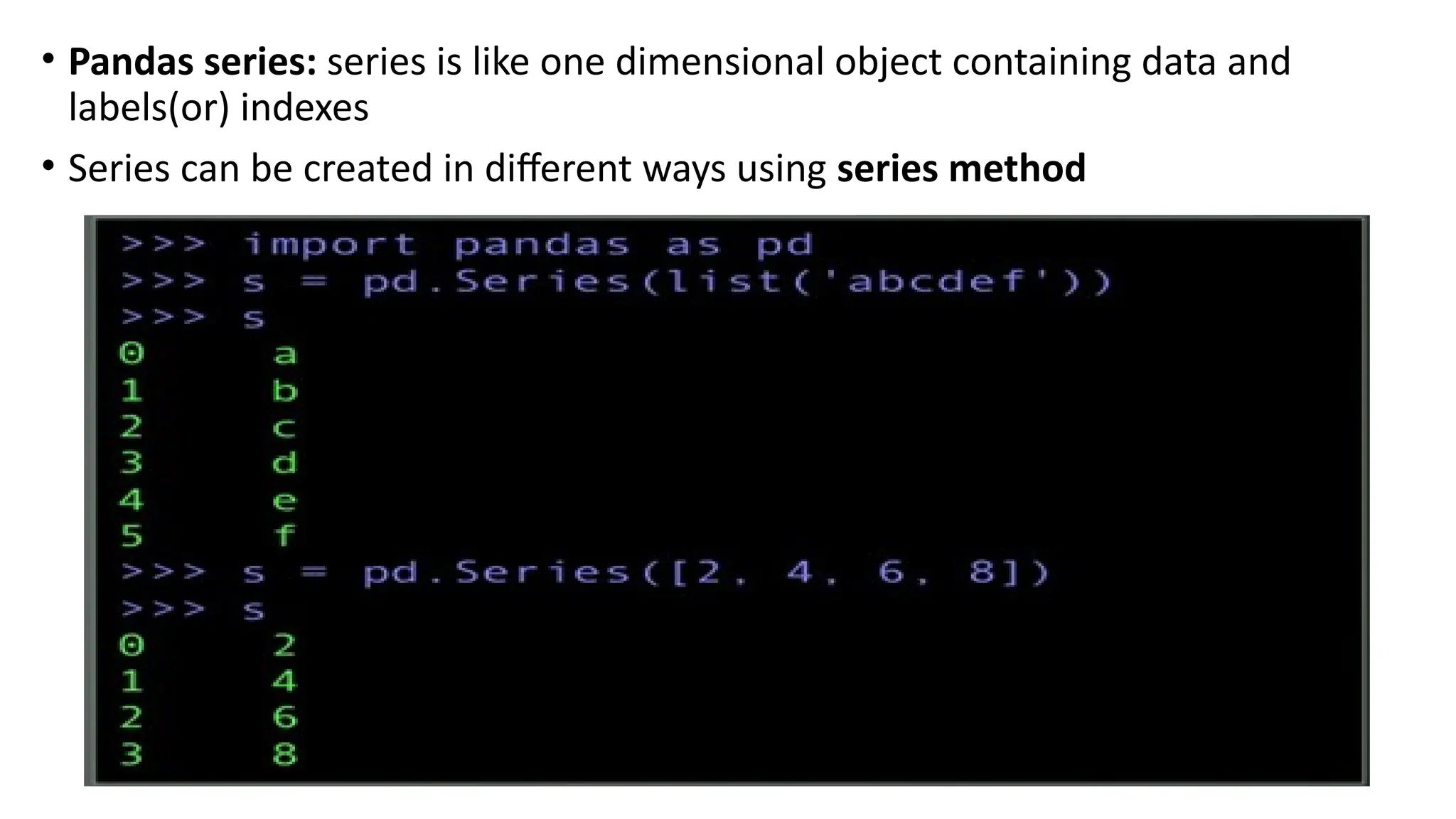 • Pandas series: series is like one dimensional object containing data and
labels(or) indexes
• Series can be created in different ways using series method
 