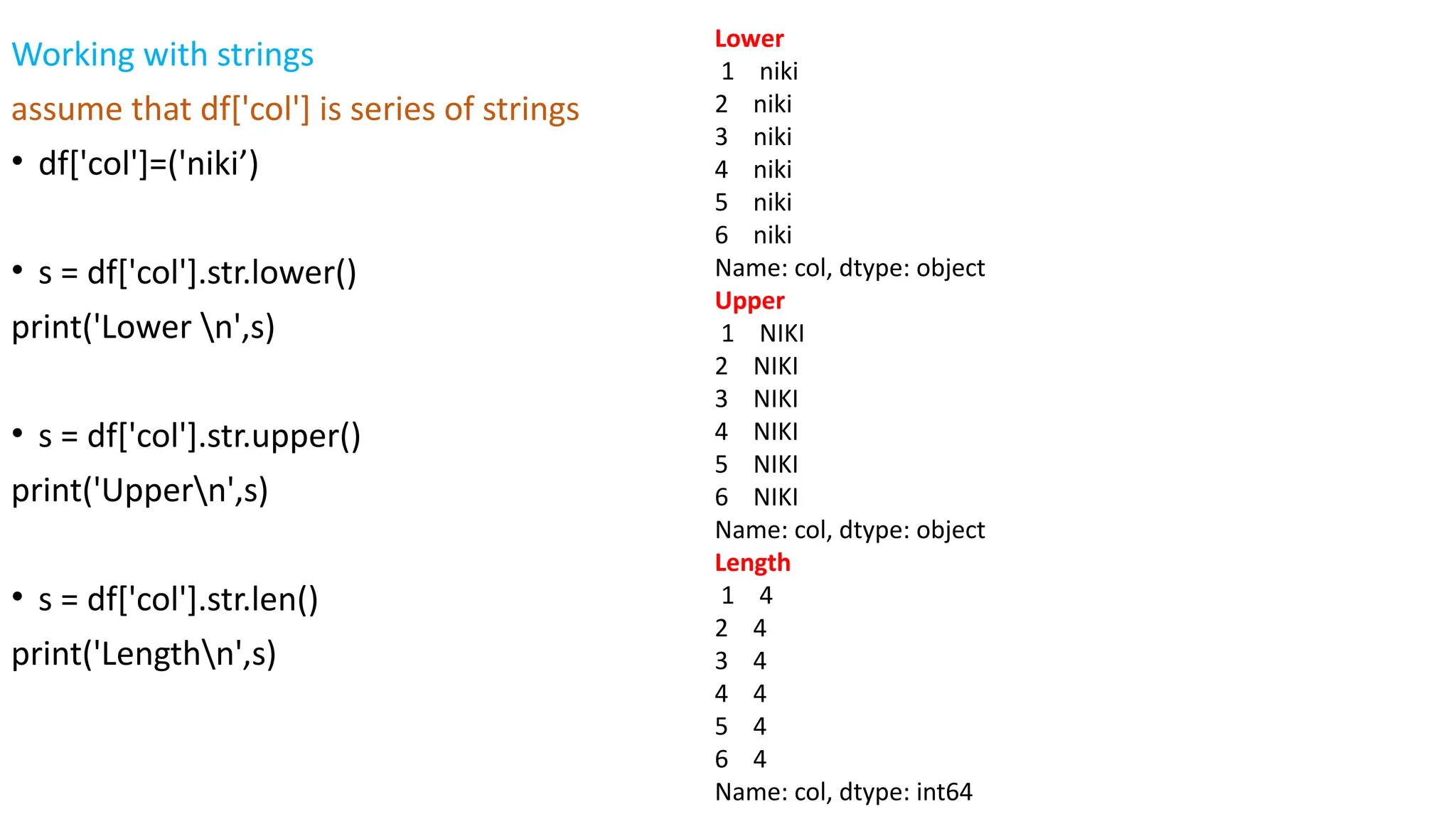 Working with strings
assume that df['col'] is series of strings
• df['col']=('niki’)
• s = df['col'].str.lower()
print('Lower n',s)
• s = df['col'].str.upper()
print('Uppern',s)
• s = df['col'].str.len()
print('Lengthn',s)
Lower
1 niki
2 niki
3 niki
4 niki
5 niki
6 niki
Name: col, dtype: object
Upper
1 NIKI
2 NIKI
3 NIKI
4 NIKI
5 NIKI
6 NIKI
Name: col, dtype: object
Length
1 4
2 4
3 4
4 4
5 4
6 4
Name: col, dtype: int64
 