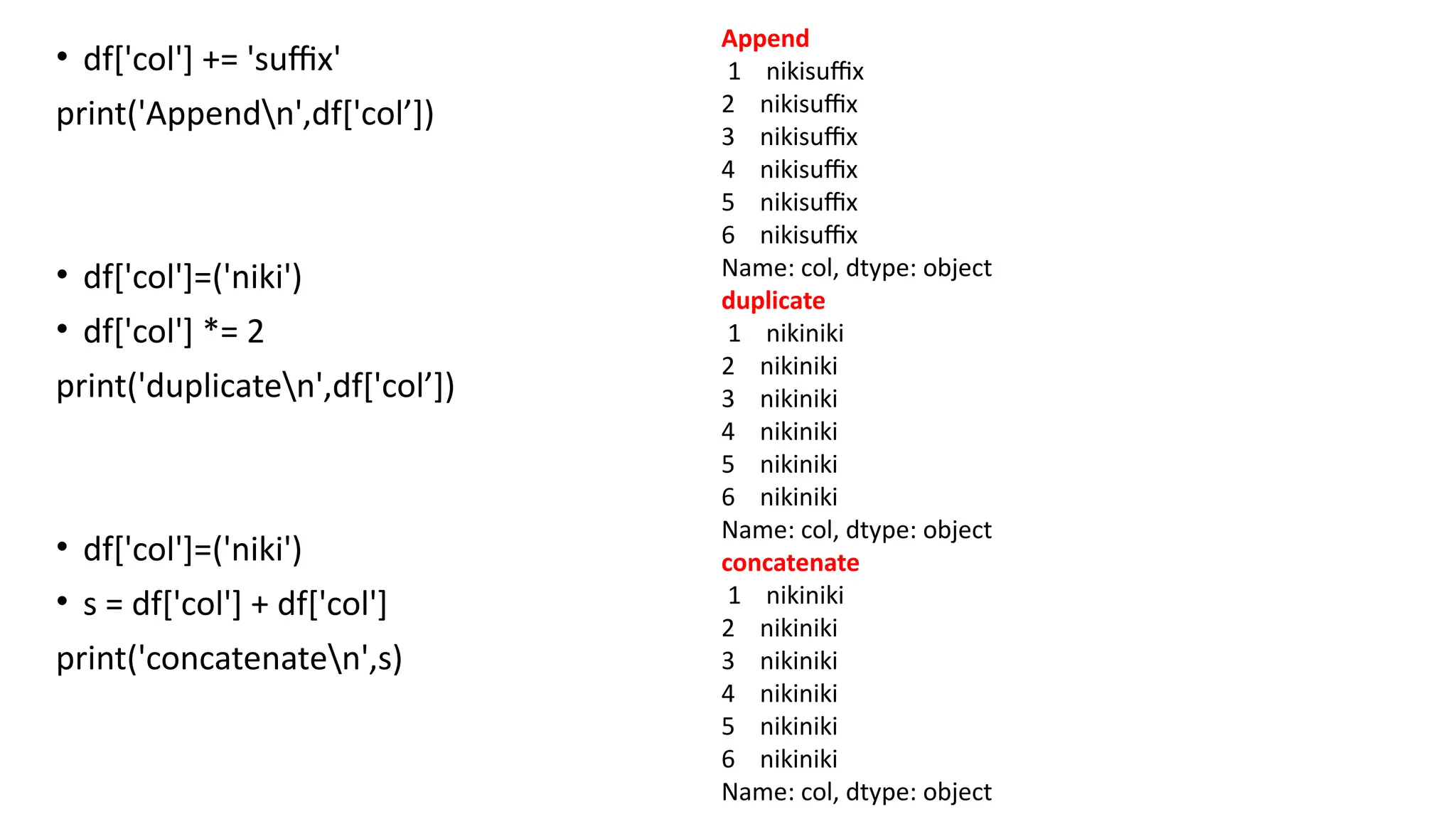 • df['col'] += 'suffix'
print('Appendn',df['col’])
• df['col']=('niki')
• df['col'] *= 2
print('duplicaten',df['col’])
• df['col']=('niki')
• s = df['col'] + df['col']
print('concatenaten',s)
Append
1 nikisuffix
2 nikisuffix
3 nikisuffix
4 nikisuffix
5 nikisuffix
6 nikisuffix
Name: col, dtype: object
duplicate
1 nikiniki
2 nikiniki
3 nikiniki
4 nikiniki
5 nikiniki
6 nikiniki
Name: col, dtype: object
concatenate
1 nikiniki
2 nikiniki
3 nikiniki
4 nikiniki
5 nikiniki
6 nikiniki
Name: col, dtype: object
 