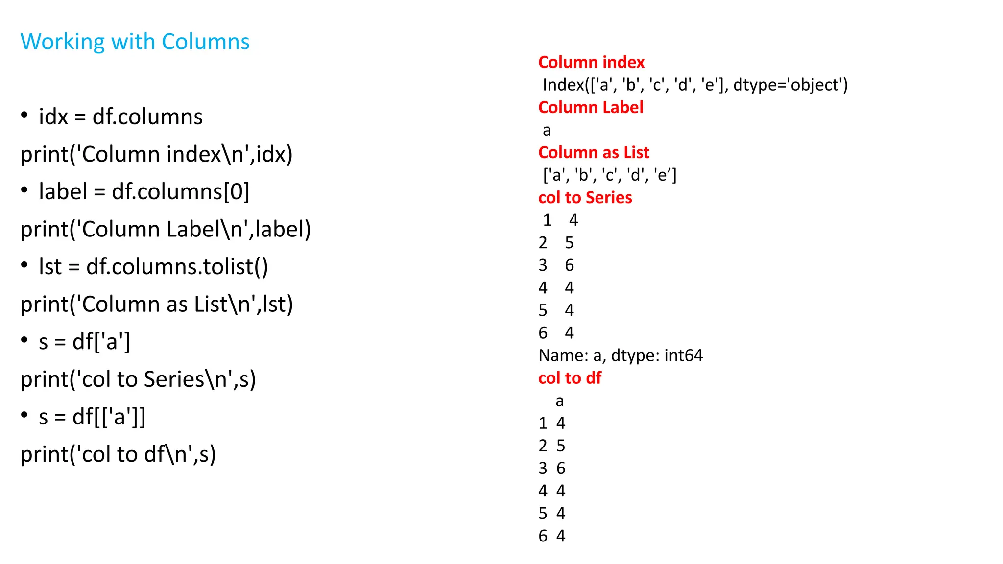 Working with Columns
• idx = df.columns
print('Column indexn',idx)
• label = df.columns[0]
print('Column Labeln',label)
• lst = df.columns.tolist()
print('Column as Listn',lst)
• s = df['a']
print('col to Seriesn',s)
• s = df[['a']]
print('col to dfn',s)
Column index
Index(['a', 'b', 'c', 'd', 'e'], dtype='object')
Column Label
a
Column as List
['a', 'b', 'c', 'd', 'e’]
col to Series
1 4
2 5
3 6
4 4
5 4
6 4
Name: a, dtype: int64
col to df
a
1 4
2 5
3 6
4 4
5 4
6 4
 