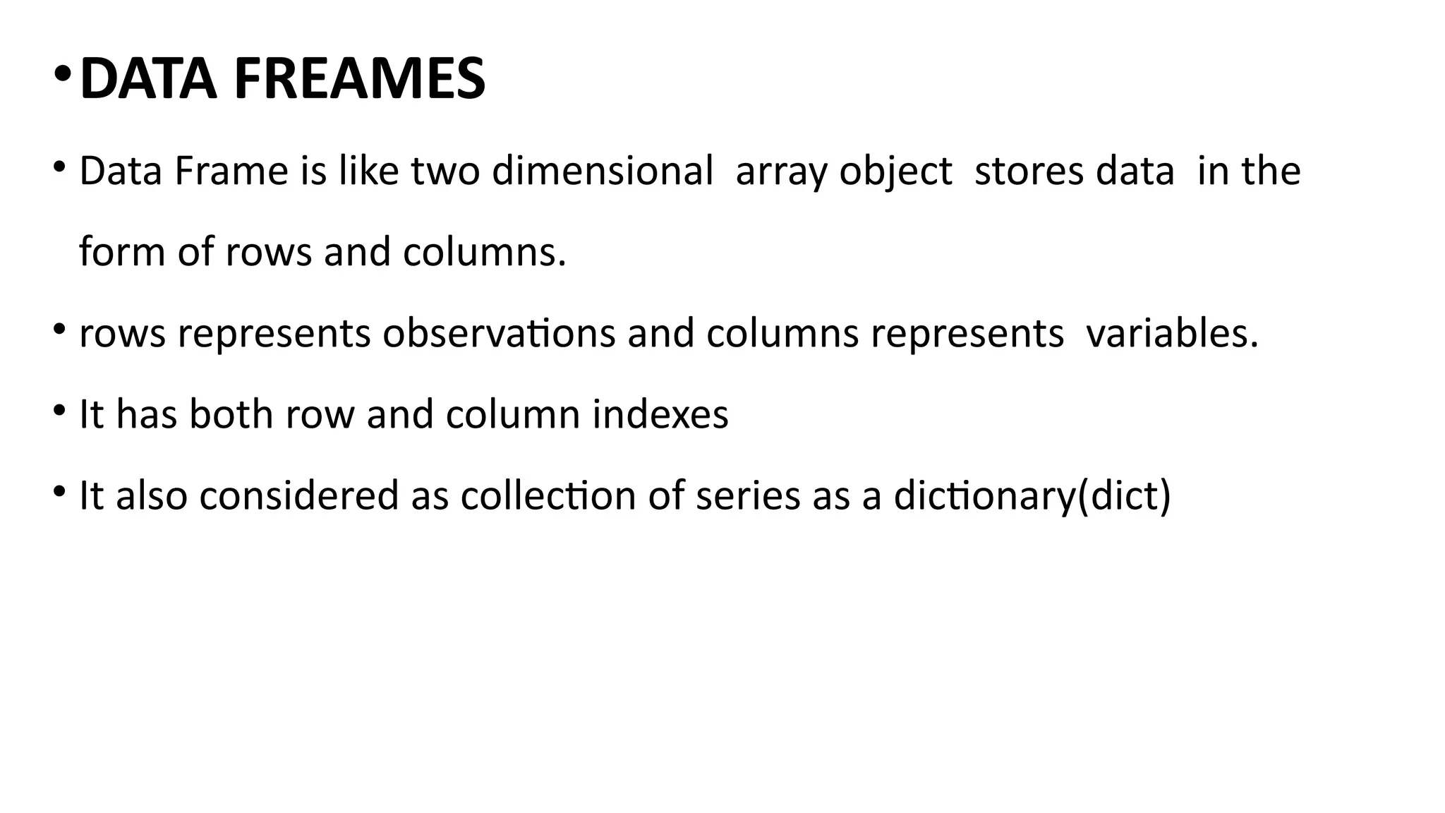 •DATA FREAMES
• Data Frame is like two dimensional array object stores data in the
form of rows and columns.
• rows represents observations and columns represents variables.
• It has both row and column indexes
• It also considered as collection of series as a dictionary(dict)
 