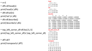 • n=2
• dfh=df.head(n)
print('headn',dfh)
• dft=df.tail(n)
print('tail n',dft)
• dfs=df.describe()
print('describen',dfs)
• top_left_corner_df=df.iloc[:5,:5]
print('top_left_corner_dfn',top_left_corner_df)
• dfT=df.T
print('transposen',dfT)
head
a b c d e
1 4 7 10 20 30
2 5 8 11 33 34
tail
a b c d e
5 4 7 10 20 30
6 4 7 10 20 30
describe
a b c d e
count 6.00000 6.00000 6.00000 6.000000 6.000000
mean 4.50000 7.50000 10.50000 22.666667 27.666667
std 0.83666 0.83666 0.83666 5.202563 7.840068
min 4.00000 7.00000 10.00000 20.000000 12.000000
25% 4.00000 7.00000 10.00000 20.000000 30.000000
50% 4.00000 7.00000 10.00000 20.000000 30.000000
75% 4.75000 7.75000 10.75000 22.250000 30.000000
max 6.00000 9.00000 12.00000 33.000000 34.000000
top_left_corner_df
a b c d e
1 4 7 10 20 30
2 5 8 11 33 34
3 6 9 12 23 12
4 4 7 10 20 30
5 4 7 10 20 30
transpose
1 2 3 4 5 6
a 4 5 6 4 4 4
b 7 8 9 7 7 7
c 10 11 12 10 10 10
d 20 33 23 20 20 20
e 30 34 12 30 30 30
 