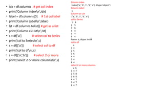 • idx = df.columns # get col index
• print('Column indexn',idx)
• label = df.columns[0] # 1st col label
• print('Column Labeln',label)
• lst = df.columns.tolist() # get as a list
• print('Column as Listn',lst)
• s = df['a'] # select col to Series
• print('col to Seriesn',s)
• s = df[['a']] # select col to df
• print('col to dfn',s)
• s = df[['a','b']] # select 2 or more
• print('select 2 or more columnsn',s)
Column index
Index(['a', 'b', 'c', 'd', 'e'], dtype='object')
Column Label
a
Column as List
['a', 'b', 'c', 'd', 'e']
col to Series
1 4
2 5
3 6
4 4
5 4
6 4
Name: a, dtype: int64
col to df
a
1 4
2 5
3 6
4 4
5 4
6 4
select 2 or more columns
a b
1 4 7
2 5 8
3 6 9
4 4 7
5 4 7
6 4 7
 