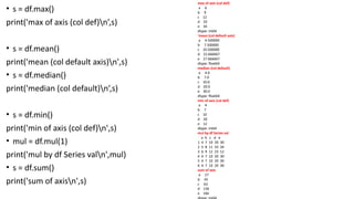 • s = df.max()
print('max of axis (col def)n’,s)
• s = df.mean()
print('mean (col default axis)n',s)
• s = df.median()
print('median (col default)n’,s)
• s = df.min()
print('min of axis (col def)n',s)
• mul = df.mul(1)
print('mul by df Series valn',mul)
• s = df.sum()
print('sum of axisn',s)
max of axis (col def)
a 6
b 9
c 12
d 33
e 34
dtype: int64
'mean (col default axis)
a 4.500000
b 7.500000
c 10.500000
d 22.666667
e 27.666667
dtype: float64
median (col default)
a 4.0
b 7.0
c 10.0
d 20.0
e 30.0
dtype: float64
min of axis (col def)
a 4
b 7
c 10
d 20
e 12
dtype: int64
mul by df Series val
a b c d e
1 4 7 10 20 30
2 5 8 11 33 34
3 6 9 12 23 12
4 4 7 10 20 30
5 4 7 10 20 30
6 4 7 10 20 30
sum of axis
a 27
b 45
c 63
d 136
e 166
 