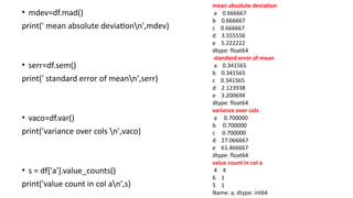 • mdev=df.mad()
print(' mean absolute deviationn',mdev)
• serr=df.sem()
print(' standard error of meann',serr)
• vaco=df.var()
print('variance over cols n',vaco)
• s = df['a'].value_counts()
print('value count in col an',s)
mean absolute deviation
a 0.666667
b 0.666667
c 0.666667
d 3.555556
e 5.222222
dtype: float64
standard error of mean
a 0.341565
b 0.341565
c 0.341565
d 2.123938
e 3.200694
dtype: float64
variance over cols
a 0.700000
b 0.700000
c 0.700000
d 27.066667
e 61.466667
dtype: float64
value count in col a
4 4
6 1
5 1
Name: a, dtype: int64
 
