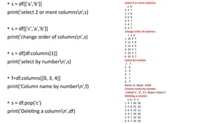 • s = df[['a','b']]
print('select 2 or more columnsn’,s)
• s = df[['c','a','b']]
print('change order of columnsn',s)
• s = df[df.columns[1]]
print('select by numbern',s)
• f=df.columns[[0, 3, 4]]
print('Column name by numbern',f)
• s = df.pop('c')
print('Deleting a columnn',df)
select 2 or more columns
a b
1 4 7
2 5 8
3 6 9
4 4 7
5 4 7
6 4 7
change order of columns
c a b
1 10 4 7
2 11 5 8
3 12 6 9
4 10 4 7
5 10 4 7
6 10 4 7
select by number
1 7
2 8
3 9
4 7
5 7
6 7
Name: b, dtype: int64
Column name by number
Index(['a', 'd', 'e'], dtype='object')
Deleting a column
a b d e
1 4 7 20 30
2 5 8 33 34
3 6 9 23 12
4 4 7 20 30
5 4 7 20 30
6 4 7 20 30
 