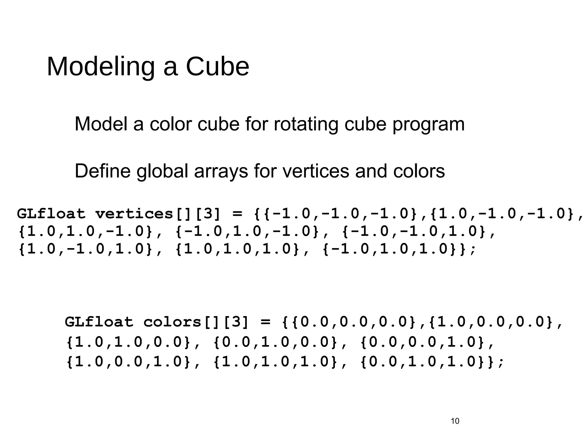 Modeling a Cube
GLfloat vertices[][3] = {{-1.0,-1.0,-1.0},{1.0,-1.0,-1.0},
{1.0,1.0,-1.0}, {-1.0,1.0,-1.0}, {-1.0,-1.0,1.0},
{1.0,-1.0,1.0}, {1.0,1.0,1.0}, {-1.0,1.0,1.0}};
10
GLfloat colors[][3] = {{0.0,0.0,0.0},{1.0,0.0,0.0},
{1.0,1.0,0.0}, {0.0,1.0,0.0}, {0.0,0.0,1.0},
{1.0,0.0,1.0}, {1.0,1.0,1.0}, {0.0,1.0,1.0}};
Model a color cube for rotating cube program
Define global arrays for vertices and colors
 