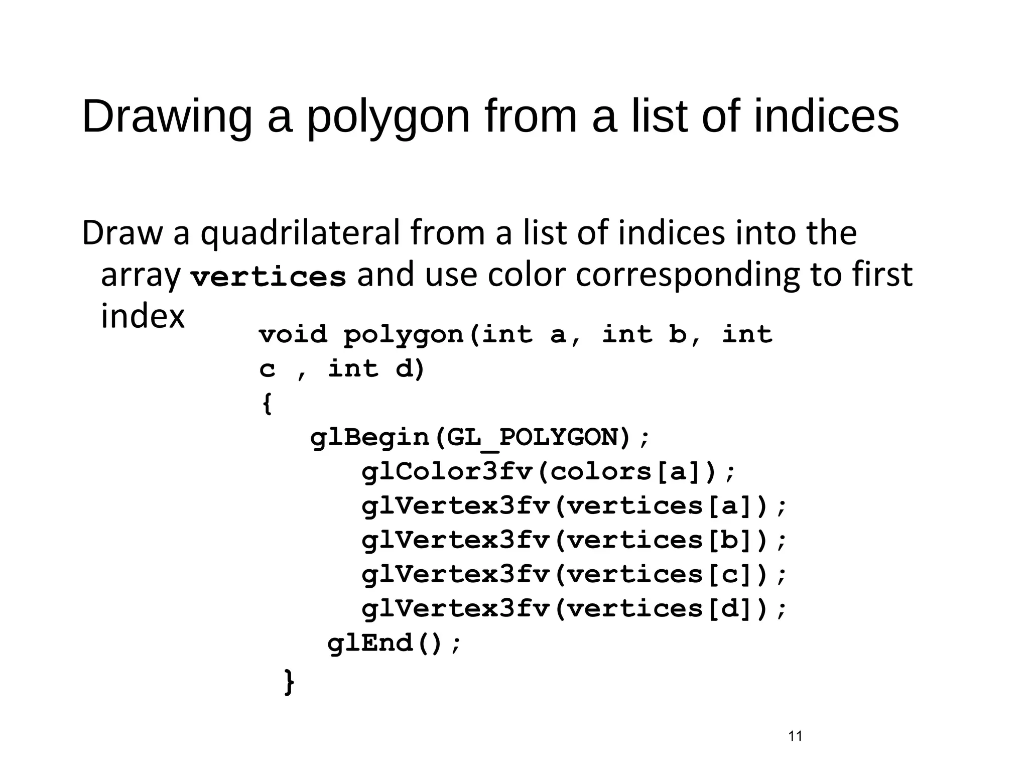 Drawing a polygon from a list of indices
Draw a quadrilateral from a list of indices into the
array vertices and use color corresponding to first
index
11
void polygon(int a, int b, int
c , int d)
{
glBegin(GL_POLYGON);
glColor3fv(colors[a]);
glVertex3fv(vertices[a]);
glVertex3fv(vertices[b]);
glVertex3fv(vertices[c]);
glVertex3fv(vertices[d]);
glEnd();
}
 