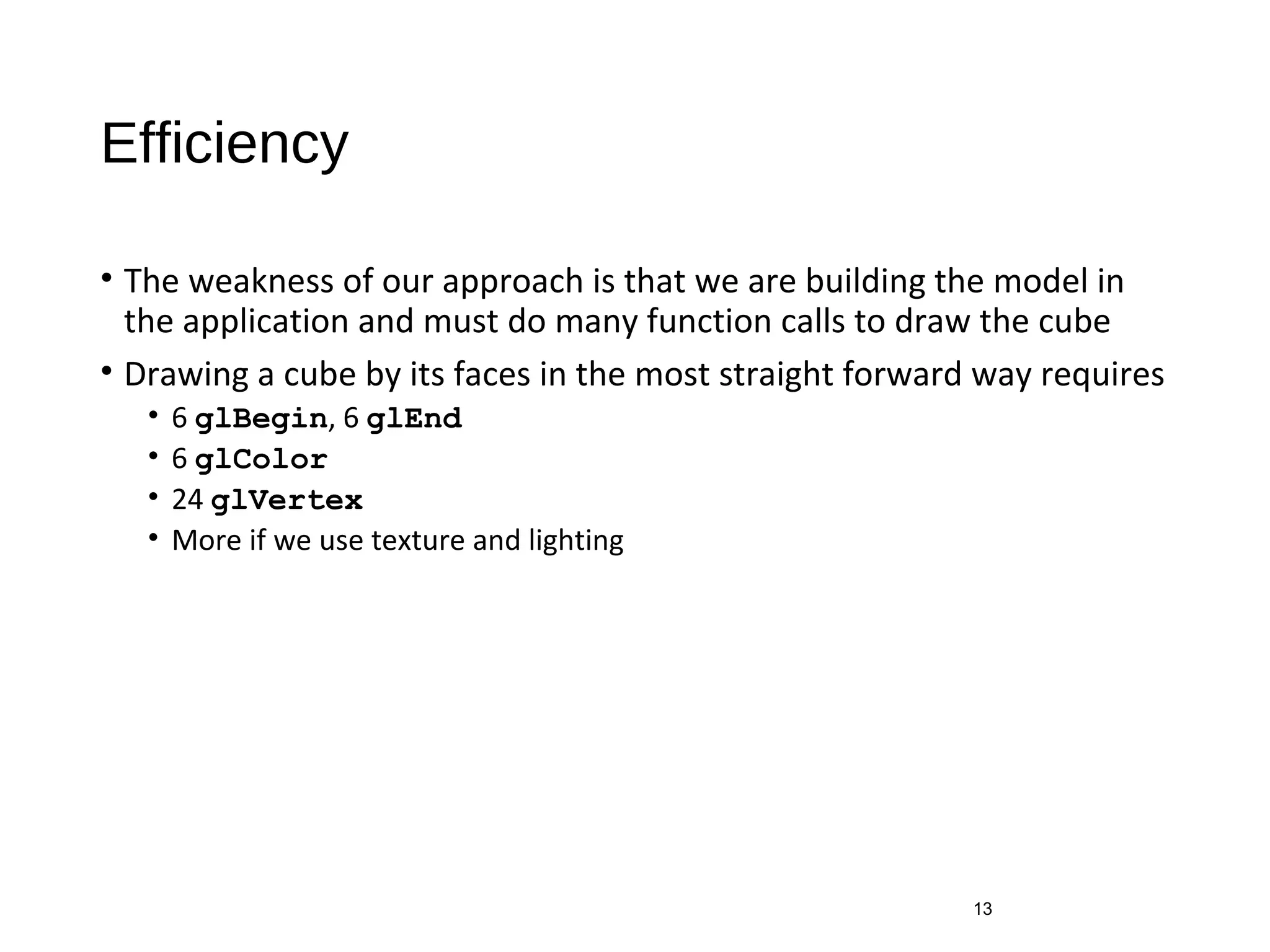 Efficiency
• The weakness of our approach is that we are building the model in
the application and must do many function calls to draw the cube
• Drawing a cube by its faces in the most straight forward way requires
• 6 glBegin, 6 glEnd
• 6 glColor
• 24 glVertex
• More if we use texture and lighting
13
 