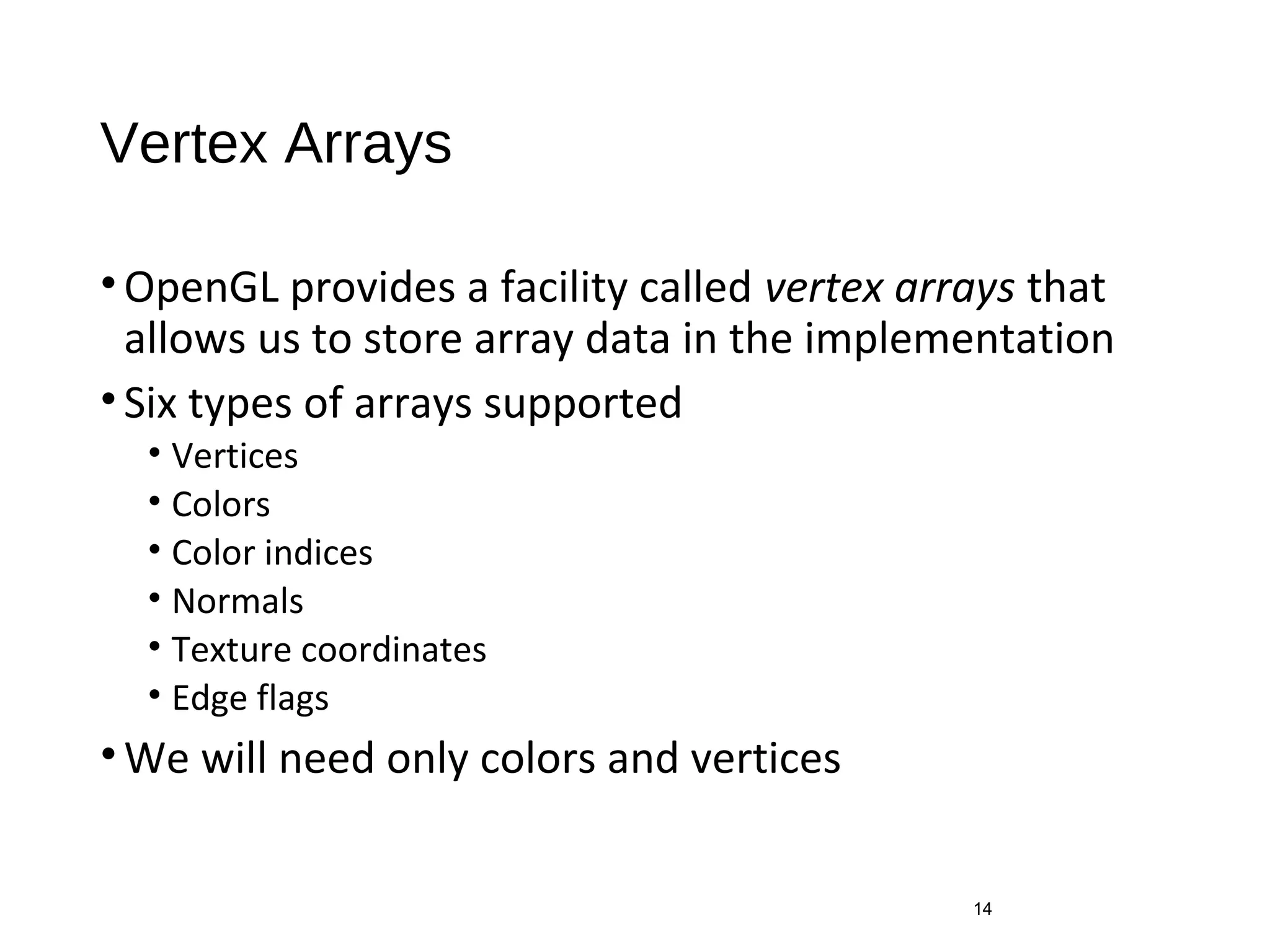 Vertex Arrays
•OpenGL provides a facility called vertex arrays that
allows us to store array data in the implementation
•Six types of arrays supported
• Vertices
• Colors
• Color indices
• Normals
• Texture coordinates
• Edge flags
•We will need only colors and vertices
14
 
