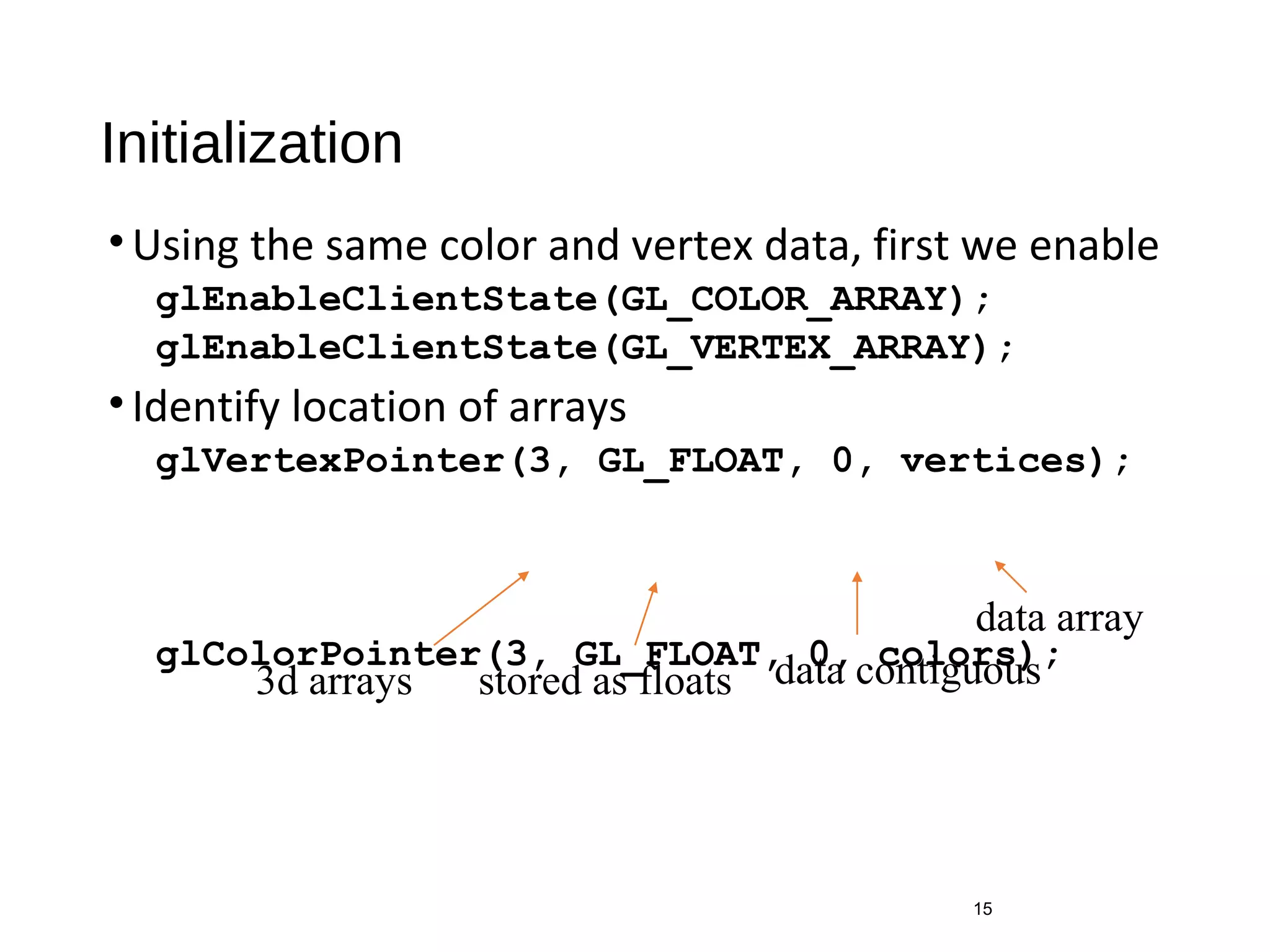 Initialization
•Using the same color and vertex data, first we enable
glEnableClientState(GL_COLOR_ARRAY);
glEnableClientState(GL_VERTEX_ARRAY);
•Identify location of arrays
glVertexPointer(3, GL_FLOAT, 0, vertices);
glColorPointer(3, GL_FLOAT, 0, colors);
15
3d arrays stored as floats data contiguous
data array
 