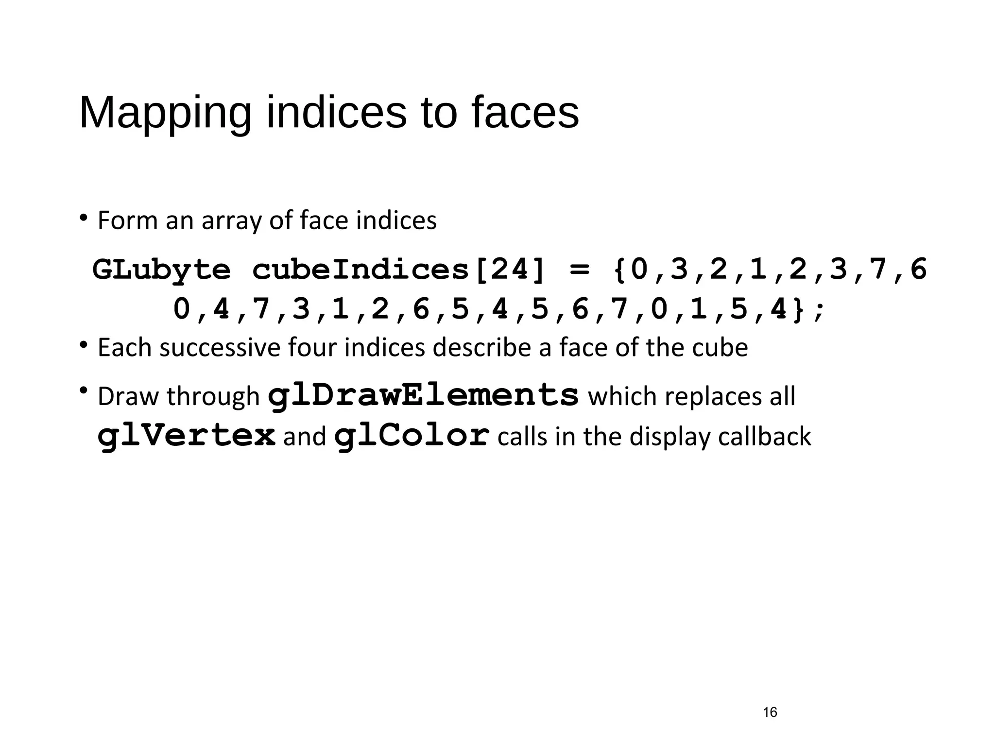 Mapping indices to faces
• Form an array of face indices
• Each successive four indices describe a face of the cube
• Draw through glDrawElements which replaces all
glVertex and glColor calls in the display callback
16
GLubyte cubeIndices[24] = {0,3,2,1,2,3,7,6
0,4,7,3,1,2,6,5,4,5,6,7,0,1,5,4};
 