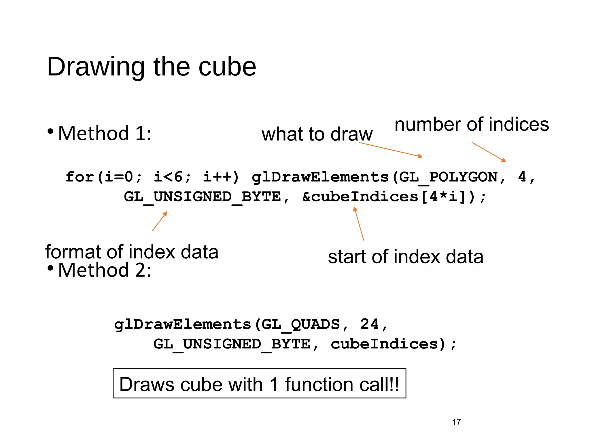 Drawing the cube
•Method 1:
•Method 2:
17
for(i=0; i<6; i++) glDrawElements(GL_POLYGON, 4,
GL_UNSIGNED_BYTE, &cubeIndices[4*i]);
format of index data start of index data
what to draw
number of indices
glDrawElements(GL_QUADS, 24,
GL_UNSIGNED_BYTE, cubeIndices);
Draws cube with 1 function call!!
 
