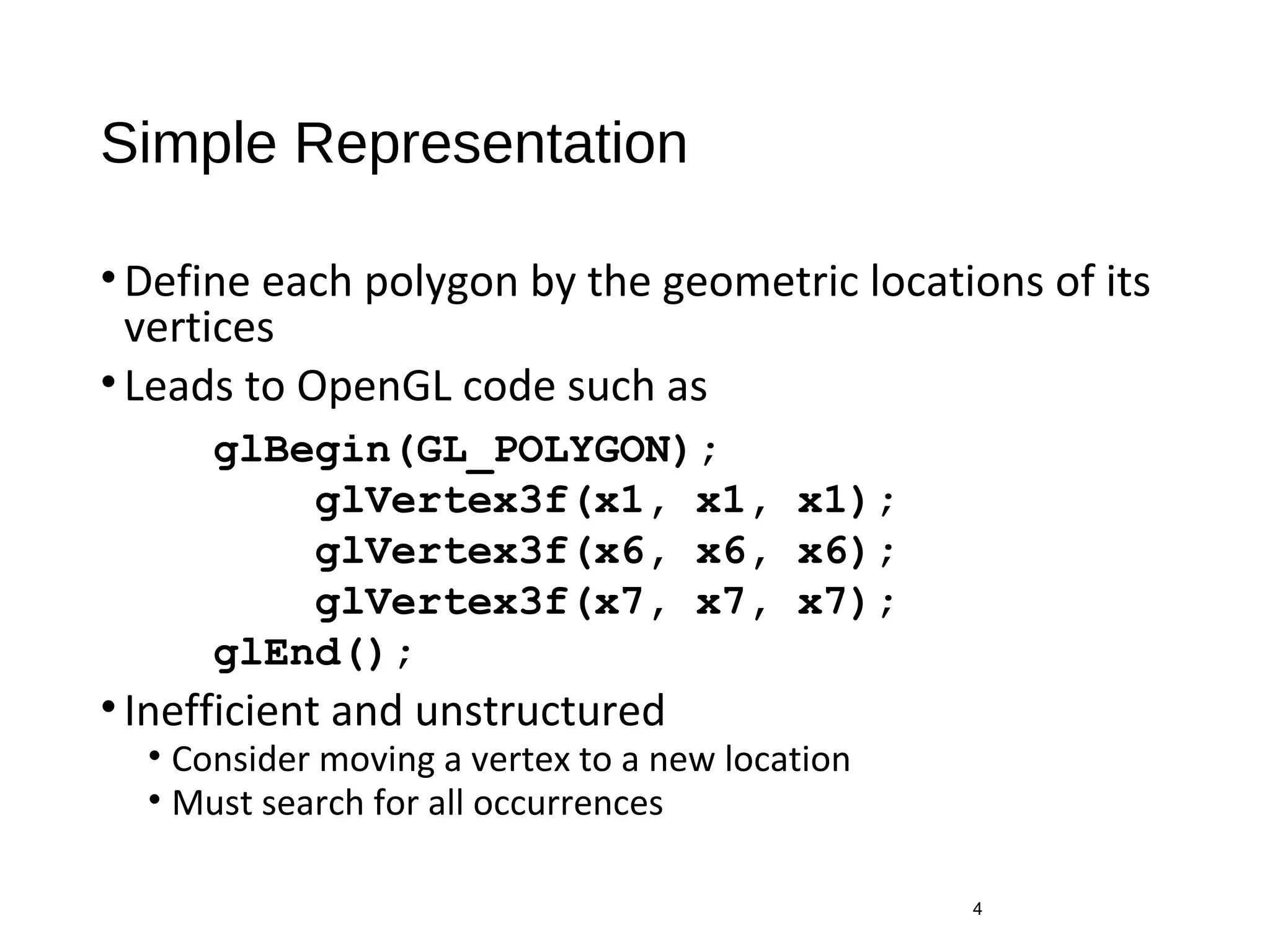 Simple Representation
•Define each polygon by the geometric locations of its
vertices
•Leads to OpenGL code such as
•Inefficient and unstructured
• Consider moving a vertex to a new location
• Must search for all occurrences
4
glBegin(GL_POLYGON);
glVertex3f(x1, x1, x1);
glVertex3f(x6, x6, x6);
glVertex3f(x7, x7, x7);
glEnd();
 