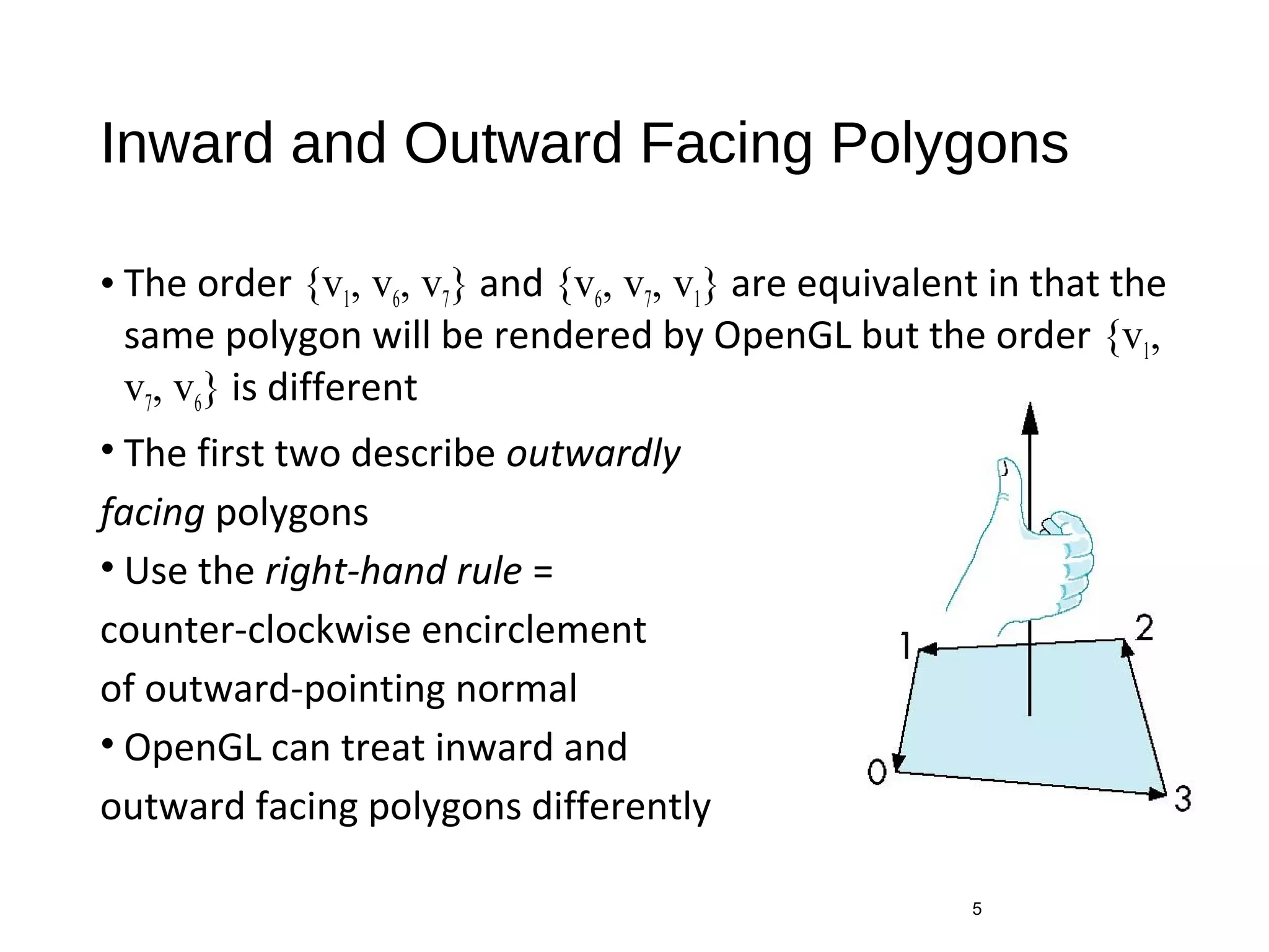 Inward and Outward Facing Polygons
• The order {v1, v6, v7} and {v6, v7, v1} are equivalent in that the
same polygon will be rendered by OpenGL but the order {v1,
v7, v6} is different
• The first two describe outwardly
facing polygons
• Use the right-hand rule =
counter-clockwise encirclement
of outward-pointing normal
• OpenGL can treat inward and
outward facing polygons differently
5
 