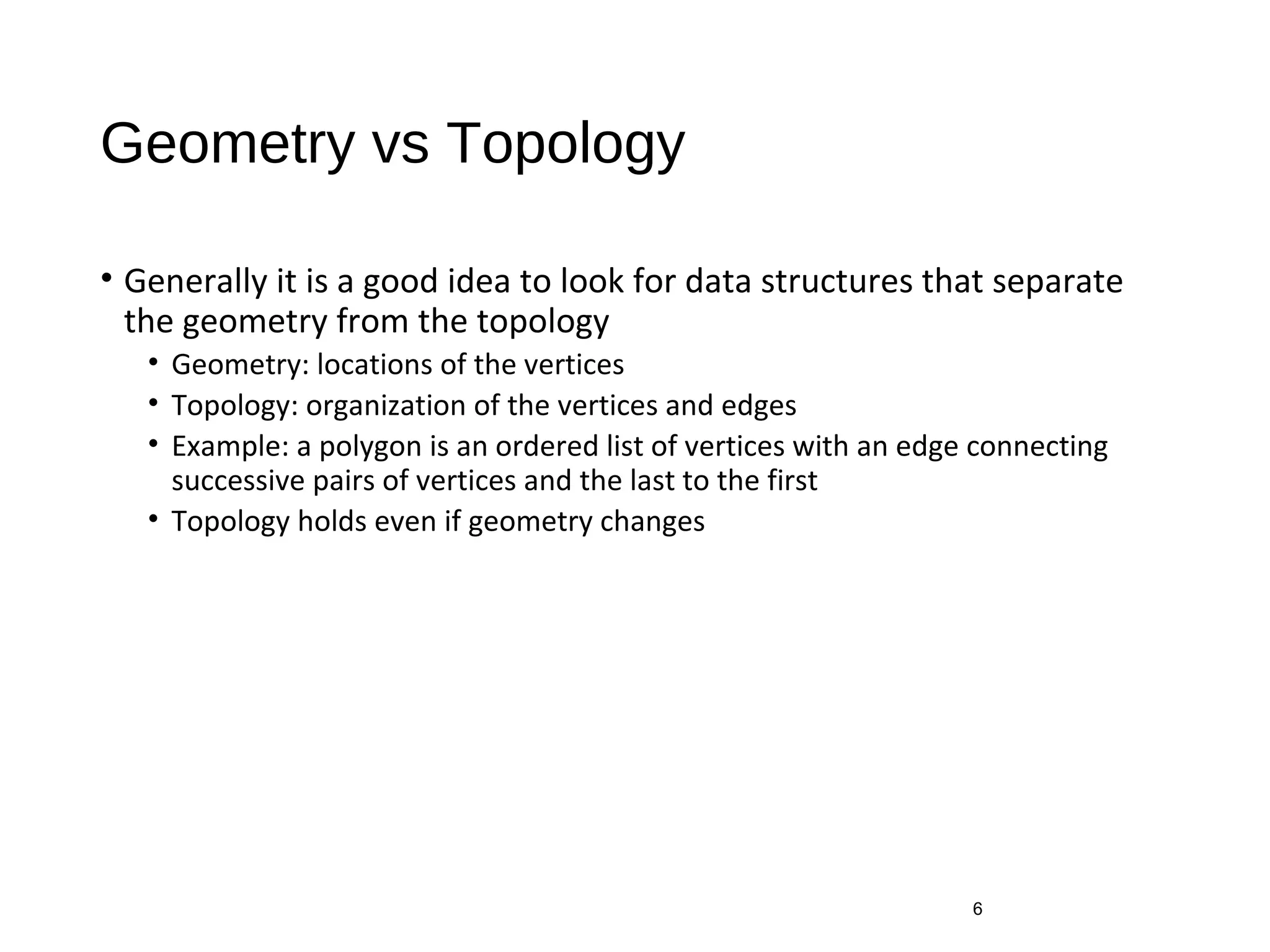 Geometry vs Topology
• Generally it is a good idea to look for data structures that separate
the geometry from the topology
• Geometry: locations of the vertices
• Topology: organization of the vertices and edges
• Example: a polygon is an ordered list of vertices with an edge connecting
successive pairs of vertices and the last to the first
• Topology holds even if geometry changes
6
 