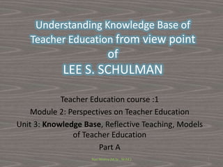 Understanding Knowledge Base of
Teacher Education from view point
of
LEE S. SCHULMAN
Teacher Education course :1
Module 2: Perspectives on Teacher Education
Unit 3: Knowledge Base, Reflective Teaching, Models
of Teacher Education
Part A
Ravi Mishra (M.Sc., M.Ed.) 1
 