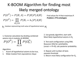 K-BOOM Algorithm for finding most
likely merged ontology
1. Factorize calculation by dividing combined
axioms into k modules (k-BOOM)
Algorithm:
i. Assert all hypothetical axioms to be true,
ii. Make module from equivalence clique
Find values for H that maximises P.
Problem: 2^N ontologies
hi
: boolean representing truth value of hypothetical axiom Hi
2. Use greedy algorithm; start with
Most likely hypothetical axioms in Ok
3. Test each configuration using OWL
Reasoner (Elk) for satisfiability
(unsat => Pr=0), calc posterior probability
4. Repeat until number of tests
exceeds threshold
5. Return most likely configuration for Ok
 