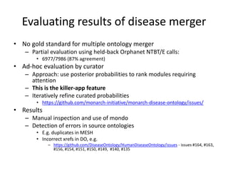 Evaluating results of disease merger
• No gold standard for multiple ontology merger
– Partial evaluation using held-back Orphanet NTBT/E calls:
• 6977/7986 (87% agreement)
• Ad-hoc evaluation by curator
– Approach: use posterior probabilities to rank modules requiring
attention
– This is the killer-app feature
– Iteratively refine curated probabilities
• https://github.com/monarch-initiative/monarch-disease-ontology/issues/
• Results
– Manual inspection and use of mondo
– Detection of errors in source ontologies
• E.g. duplicates in MESH
• Incorrect xrefs in DO, e.g.
– https://github.com/DiseaseOntology/HumanDiseaseOntology/issues - issues #164, #163,
#156, #154, #151, #150, #149, #140, #135
 