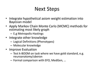 Next Steps
• Integrate hypothetical axiom weight estimation into
Bayesian model
• Apply Markov Chain Monte Carlo (MCMC) methods for
estimating most likely graph
– E.g Metropolis-Hastings
• Integrate other knowledge
– Logical Definitions (Phenotypes)
– Molecular knowledge
• Improve Evaluation
– Test k-BOOM on task where we have gold standard, e.g.
neuroanatomy/uberon
– Formal comparison with EFO, MedGen, …
 