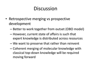 Discussion
• Retrospective merging vs prospective
development
– Better to work together from outset (OBO model)
– However, current state of affairs is such that
expert knowledge is distributed across resources
– We want to preserve that rather than reinvent
– Coherent merging of molecular knowledge with
classical top-down knowledge will be required
moving forward
 