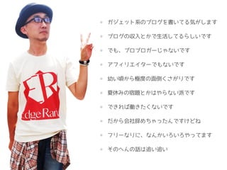 ガジェット系のブログを書いてる気がします
ブログの収入とかで生活してるらしいです
でも、プロブロガーじゃないです
アフィリエイターでもないです
幼い頃から極度の面倒くさがりです
夏休みの宿題とかはやらない派です
できれば働きたくないです
だから会社辞めちゃったんですけどね
フリーなりに、なんかいろいろやってます
そのへんの話は追い追い
 