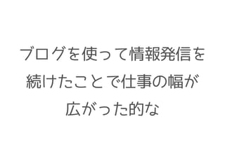 ブログを使って情報発信を
続けたことで仕事の幅が
広がった的な
 