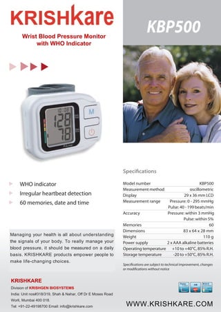 KBP500 
WHO indicator 
Irregular heartbeat detection 
60 memories, date and time 
Managing your health is all about understanding 
the signals of your body. To really manage your 
blood pressure, it should be measured on a daily 
basis. KRISHKARE products empower people to 
make life-changing choices. 
Specifications 
Model number KBP500 
Measurement method oscillometric 
Display 29 x 36 mm LCD 
Measurement range Pressure: 0 - 295 mmHg 
Pulse: 40 - 199 beats/min 
Accuracy Pressure: within 3 mmHg 
Pulse: within 5% 
Memories 60 
Dimensions 83 x 64 x 28 mm 
Weight 110 g 
Power supply 2 x AAA alkaline batteries 
Operating temperature +10 to +40°C, 85% R.H. 
Storage temperature -20 to +50°C, 85% R.H. 
Specifications are subject to technical improvement, changes 
or modifications without notice 
Fuzzy 
Logic 
P 
T 
W.H.O 
indicator 
High 
Normal High 
Normal 
iHB 
Wrist Blood Pressure Monitor 
with WHO Indicator 
KRISHKARE 
Division of KRISHGEN BIOSYSTEMS 
India: Unit nos#318/319, Shah & Nahar, Off Dr E Moses Road 
Worli, Mumbai 400 018. 
Tel: +91-22-49198700 Email: info@krishkare.com WWW.KRISHKARE.COM 
