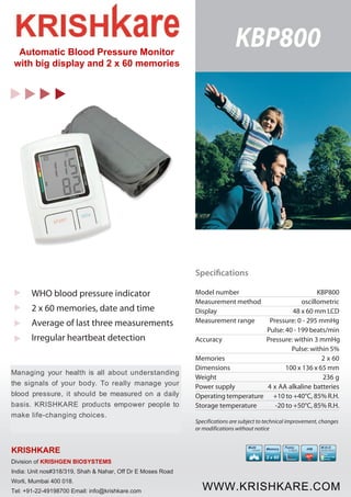 KBP800 Automatic Blood Pressure Monitor 
with big display and 2 x 60 memories 
WHO blood pressure indicator 
2 x 60 memories, date and time 
Average of last three measurements 
Irregular heartbeat detection 
Managing your health is all about understanding 
the signals of your body. To really manage your 
blood pressure, it should be measured on a daily 
basis. KRISHKARE products empower people to 
make life-changing choices. 
KRISHKARE 
Division of KRISHGEN BIOSYSTEMS 
India: Unit nos#318/319, Shah & Nahar, Off Dr E Moses Road 
Worli, Mumbai 400 018. 
Tel: +91-22-49198700 Email: info@krishkare.com 
Specifications 
Model number KBP800 
Measurement method oscillometric 
Display 48 x 60 mm LCD 
Measurement range Pressure: 0 - 295 mmHg 
Pulse: 40 - 199 beats/min 
Accuracy Pressure: within 3 mmHg 
Pulse: within 5% 
Memories 2 x 60 
Dimensions 100 x 136 x 65 mm 
Weight 236 g 
Power supply 4 x AA alkaline batteries 
Operating temperature +10 to +40°C, 85% R.H. 
Storage temperature -20 to +50°C, 85% R.H. 
Specifications are subject to technical improvement, changes 
or modifications without notice 
Multi 
-User 
Fuzzy 
Logic 
P 
T 
Memory 
2 x 60 
W.H.O 
indicator 
High 
Normal High 
Normal 
iHB 
WWW.KRISHKARE.COM 

