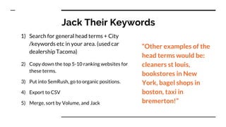 Jack Their Keywords
1) Search for general head terms + City
/keywords etc in your area. (used car
dealership Tacoma)
2) Copy down the top 5-10 ranking websites for
these terms.
3) Put into SemRush, go to organic positions.
4) Export to CSV
5) Merge, sort by Volume, and Jack
“Other examples of the
head terms would be:
cleaners st louis,
bookstores in New
York, bagel shops in
boston, taxi in
bremerton!”
 