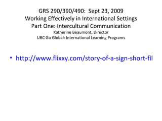 GRS 290/390/490:  Sept 23, 2009 Working Effectively in International Settings Part One: Intercultural Communication Katherine Beaumont, Director UBC Go Global: International Learning Programs ,[object Object]