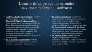  Archivos adjuntos en los correos: al abrir el
archivo adjunto el virus se activa.
 Dentro del código de algunos archivos:
como las macros de los documentos Word o
Excel. Estos documentos pueden contener
macros que realizan funciones adicionales
en el documento, pero en el fondo una
macro no es mas que un programa que
viaja con el documento. Al abrir el
documento se ejecuta la macro y el virus se
puede activar.
 En la memoria del ordenador: desde la
memoria puede ejecutarse en cualquier
momento y copiarse a otro archivo.
 En archivos ejecutables: los archivos
ejecutables mas comunes tienen extensión
.exe o .com, y son los archivos que
contienen programas. Estos archivos
contienen códigos que se ejecuta al abrirlos.
 En los sectores de arranque de los discos:
cada vez que se lee un disco, se lee el sector
de arranque del disco, es pues un buen
lugar para esconder el código del virus.
 En paginas web no fiables: muchas
empresas de pornografía instalan
programas en nuestras computadoras para
mandar publicidad o mostrar anuncios sin
ningún tipo de filtro.
 