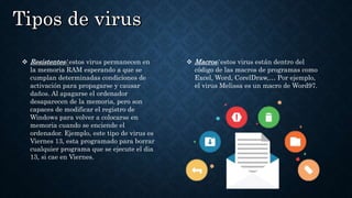  Resistentes: estos virus permanecen en
la memoria RAM esperando a que se
cumplan determinadas condiciones de
activación para propagarse y causar
daños. Al apagarse el ordenador
desaparecen de la memoria, pero son
capaces de modificar el registro de
Windows para volver a colocarse en
memoria cuando se enciende el
ordenador. Ejemplo, este tipo de virus es
Viernes 13, esta programado para borrar
cualquier programa que se ejecute el dia
13, si cae en Viernes.
 Macros: estos virus están dentro del
código de las macros de programas como
Excel, Word, CorelDraw,… Por ejemplo,
el virus Melissa es un macro de Word97.
 