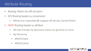 • Routing: Match tra URI ed azioni
• (V1) Routing basato su convenzioni
• Difficile (non impossibile ) mappare URI del tipo Cliente/1/Ordini
• NEW! Routing basato su attributi
• URI User Friendly che descrivono risorse eo gerarchie di risorse
• Api Versioning
• APIV1Clienti
• APIV2Clienti
Attribute Routing
 