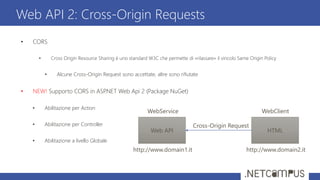 • CORS
• Cross Origin Resource Sharing è uno standard W3C che permette di «rilassare» il vincolo Same Origin Policy
• Alcune Cross-Origin Request sono accettate, altre sono rifiutate
• NEW! Supporto CORS in ASP.NET Web Api 2 (Package NuGet)
• Abilitazione per Action
• Abilitazione per Controller
• Abilitazione a livello Globale
Web API 2: Cross-Origin Requests
Web API HTML
Cross-Origin Request
http://www.domain1.it http://www.domain2.it
WebService WebClient
 