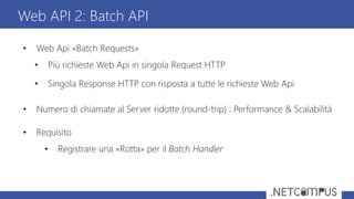 • Web Api «Batch Requests»
• Più richieste Web Api in singola Request HTTP
• Singola Response HTTP con risposta a tutte le richieste Web Api
• Numero di chiamate al Server ridotte (round-trip) : Performance & Scalabilità
• Requisito
• Registrare una «Rotta» per il Batch Handler
Web API 2: Batch API
 