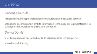 Fincons Group AG
Progettazione, sviluppo, installazione e manutenzione di soluzioni software
Erogazione di consulenza in ambito Information Technology per la progettazione, lo
sviluppo e la manutenzione di soluzioni gestionali.
DomusDotNet
User Group romano per lo studio e la divulgazione delle tecnologie .Net
www.domusdotnet.org
chi sono
 