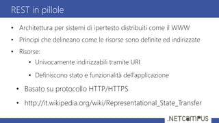 • Architettura per sistemi di ipertesto distribuiti come il WWW
• Principi che delineano come le risorse sono definite ed indirizzate
• Risorse:
• Univocamente indirizzabili tramite URI
• Definiscono stato e funzionalità dell’applicazione
• Basato su protocollo HTTP/HTTPS
• http://it.wikipedia.org/wiki/Representational_State_Transfer
REST in pillole
 